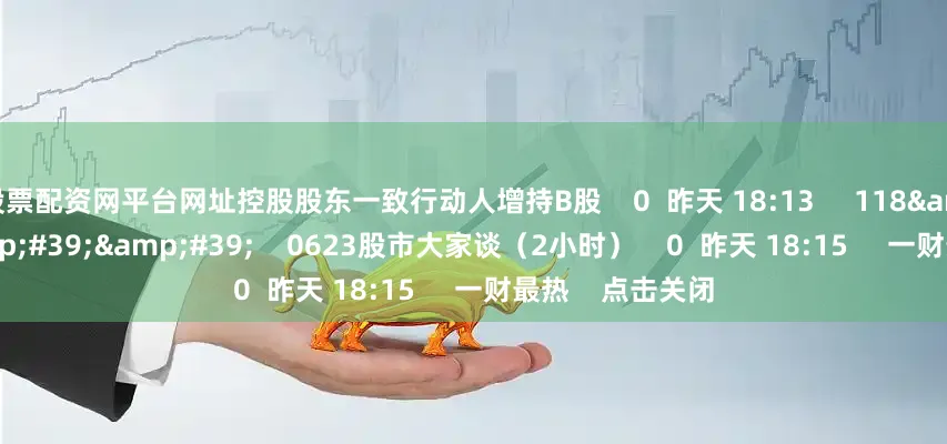 股票配资网平台网址控股股东一致行动人增持B股    0  昨天 18:13     118&#39;16&#39;&#39;    0623股市大家谈（2小时）    0  昨天 18:15     一财最热    点击关闭
