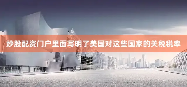 炒股配资门户里面写明了美国对这些国家的关税税率