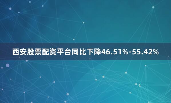 西安股票配资平台同比下降46.51%-55.42%