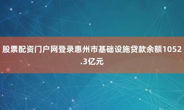 股票配资门户网登录惠州市基础设施贷款余额1052.3亿元