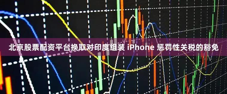 北京股票配资平台换取对印度组装 iPhone 惩罚性关税的豁免