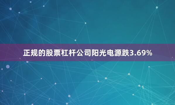 正规的股票杠杆公司阳光电源跌3.69%
