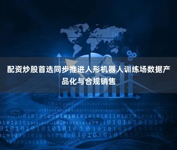 配资炒股首选同步推进人形机器人训练场数据产品化与合规销售