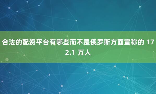 合法的配资平台有哪些而不是俄罗斯方面宣称的 172.1 万人