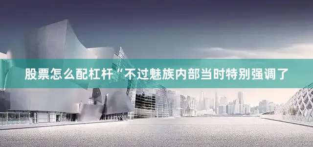 股票怎么配杠杆“不过魅族内部当时特别强调了